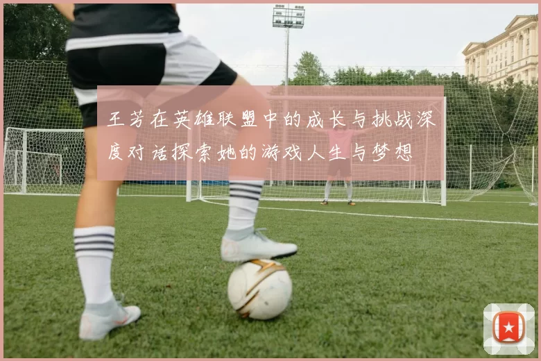 王芳在英雄联盟中的成长与挑战深度对话探索她的游戏人生与梦想