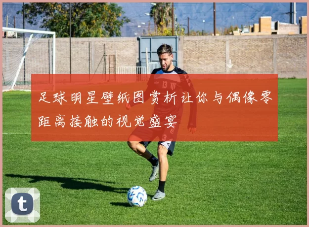 足球明星壁纸图赏析让你与偶像零距离接触的视觉盛宴