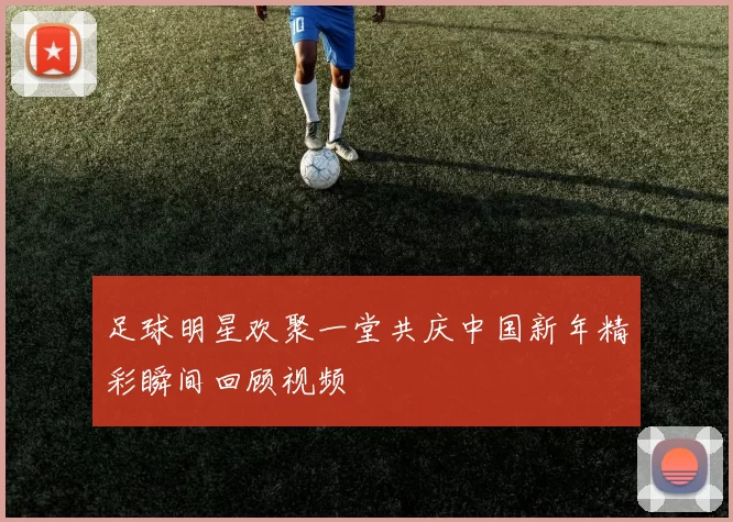 足球明星欢聚一堂共庆中国新年精彩瞬间回顾视频
