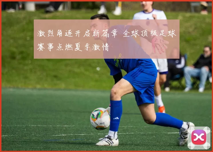 激烈角逐开启新篇章 全球顶级足球赛事点燃夏季激情