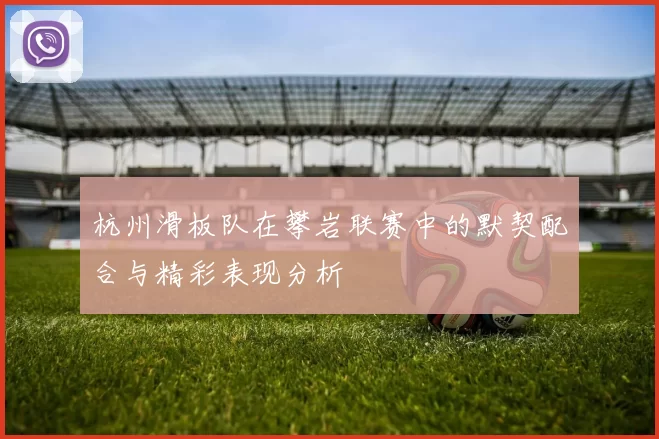 杭州滑板队在攀岩联赛中的默契配合与精彩表现分析