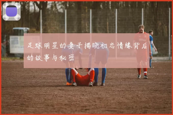 足球明星的妻子揭晓初恋情缘背后的故事与秘密