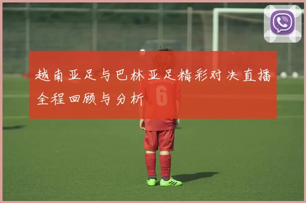 越南亚足与巴林亚足精彩对决直播全程回顾与分析