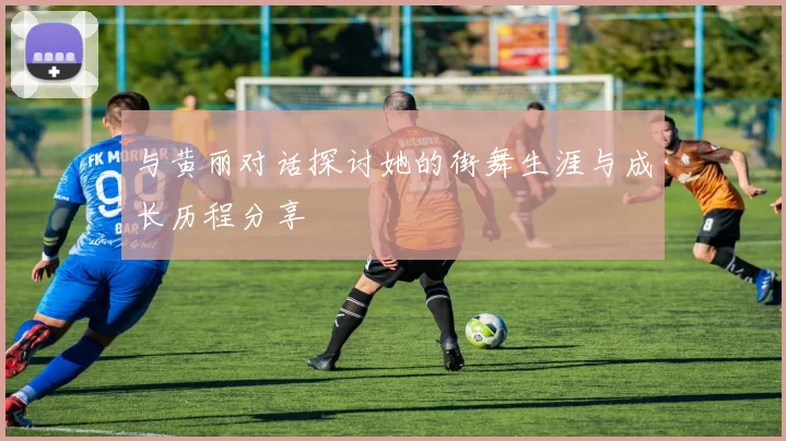 与黄丽对话探讨她的街舞生涯与成长历程分享