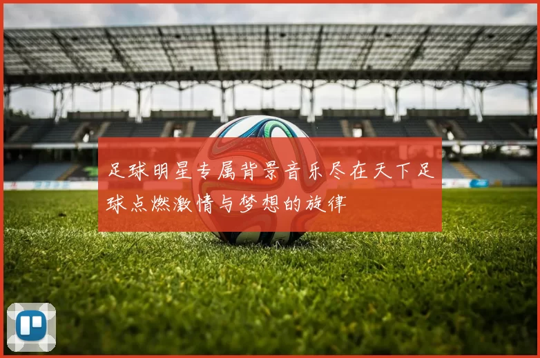 足球明星专属背景音乐尽在天下足球点燃激情与梦想的旋律