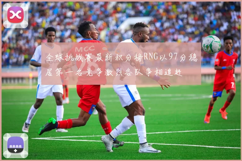 全球挑战赛最新积分榜RNG以97分稳居第一名竞争激烈各队争相追赶