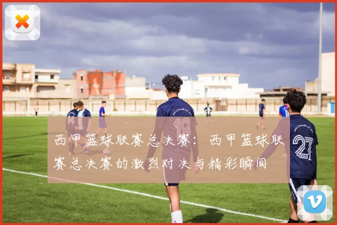 西甲篮球联赛总决赛：西甲篮球联赛总决赛的激烈对决与精彩瞬间