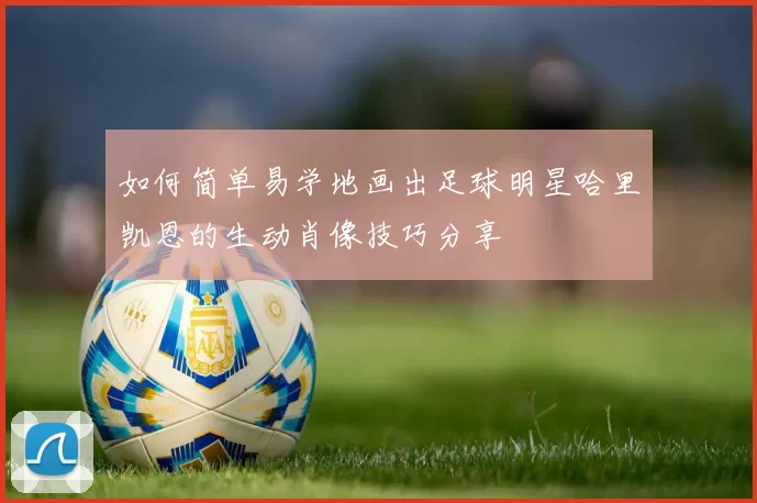如何简单易学地画出足球明星哈里凯恩的生动肖像技巧分享
