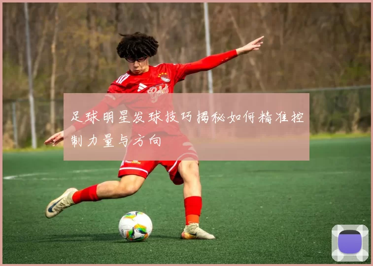 足球明星发球技巧揭秘如何精准控制力量与方向