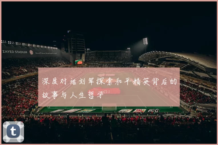 深度对话刘军探索和平精英背后的故事与人生哲学
