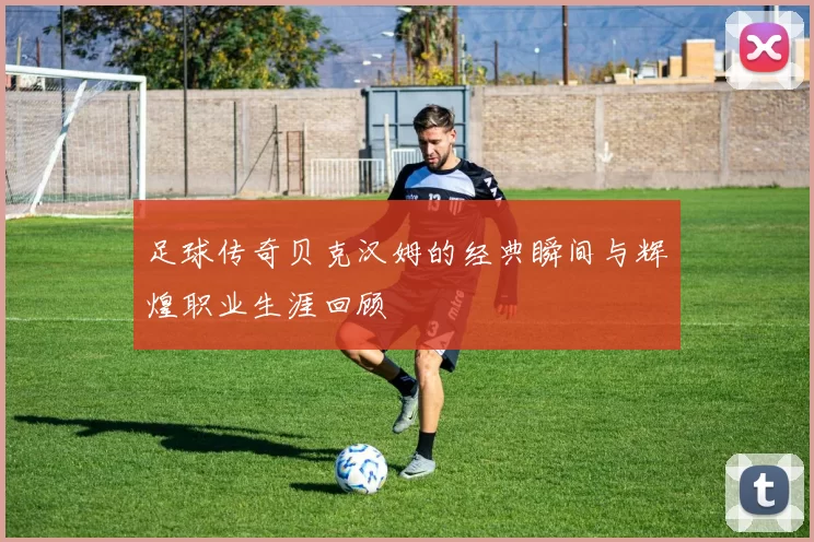 足球传奇贝克汉姆的经典瞬间与辉煌职业生涯回顾