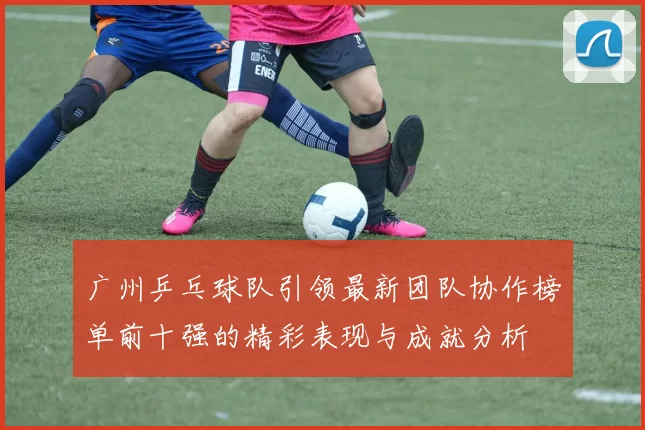 广州乒乓球队引领最新团队协作榜单前十强的精彩表现与成就分析