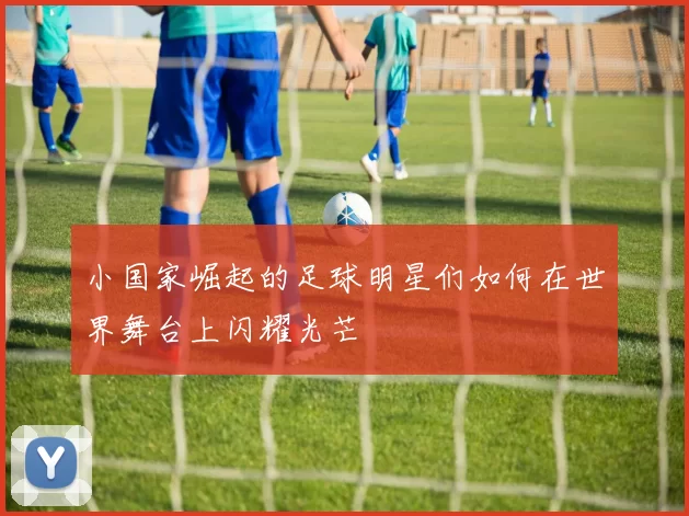 小国家崛起的足球明星们如何在世界舞台上闪耀光芒