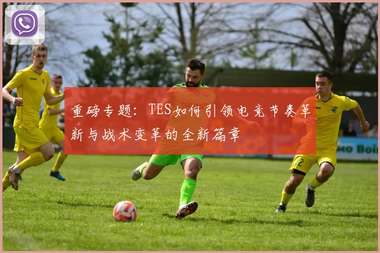 重磅专题：TES如何引领电竞节奏革新与战术变革的全新篇章