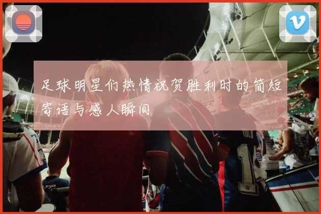 足球明星们热情祝贺胜利时的简短寄语与感人瞬间