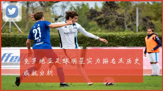 克罗地亚足球明星实力排名及历史成就分析
