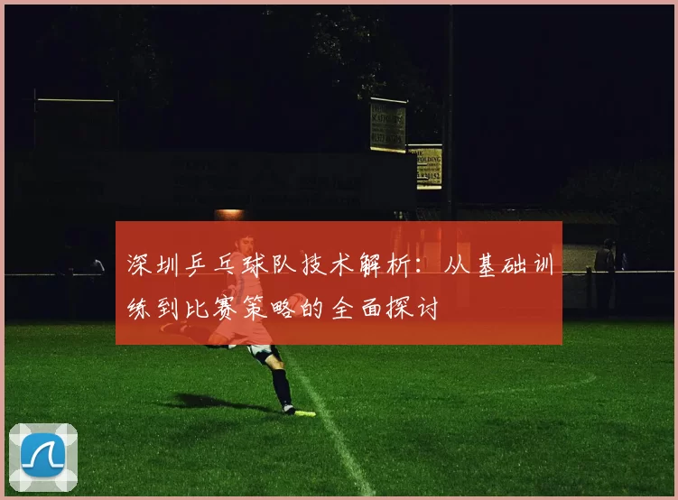 深圳乒乓球队技术解析：从基础训练到比赛策略的全面探讨
