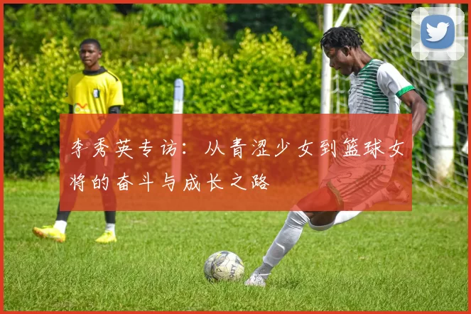 李秀英专访：从青涩少女到篮球女将的奋斗与成长之路