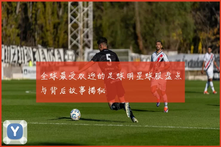 全球最受欢迎的足球明星球服盘点与背后故事揭秘