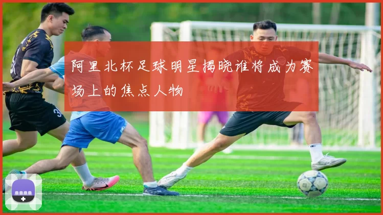 阿里北杯足球明星揭晓谁将成为赛场上的焦点人物