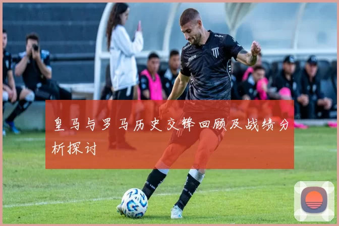 皇马与罗马历史交锋回顾及战绩分析探讨