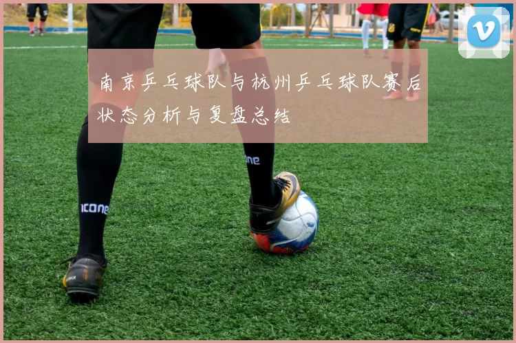 南京乒乓球队与杭州乒乓球队赛后状态分析与复盘总结