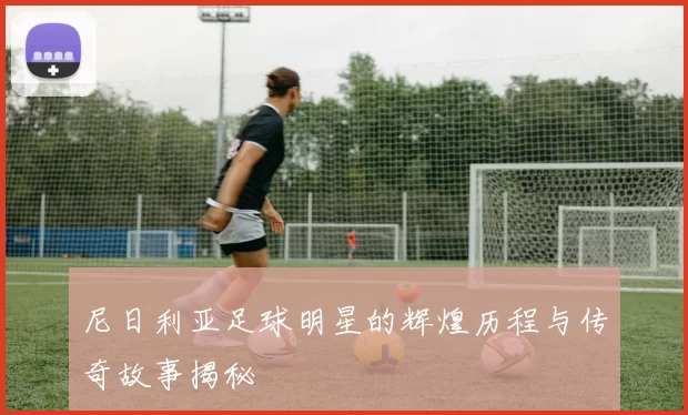 尼日利亚足球明星的辉煌历程与传奇故事揭秘