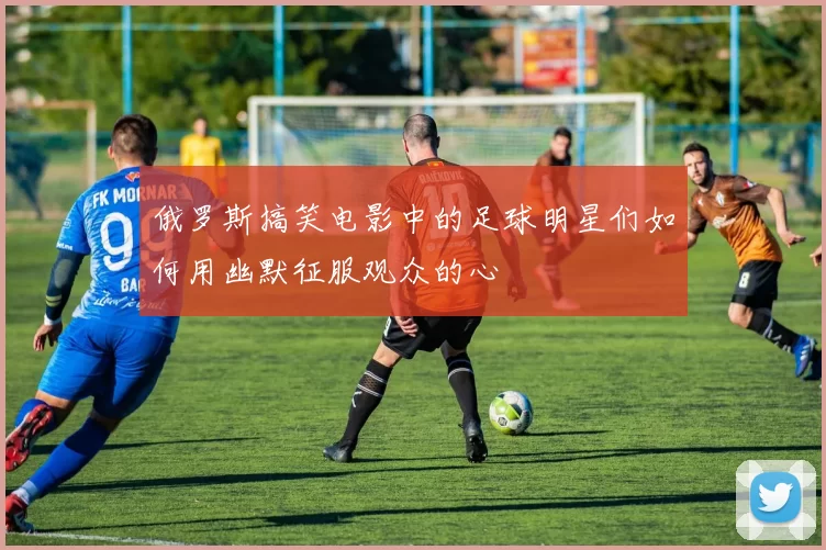 俄罗斯搞笑电影中的足球明星们如何用幽默征服观众的心