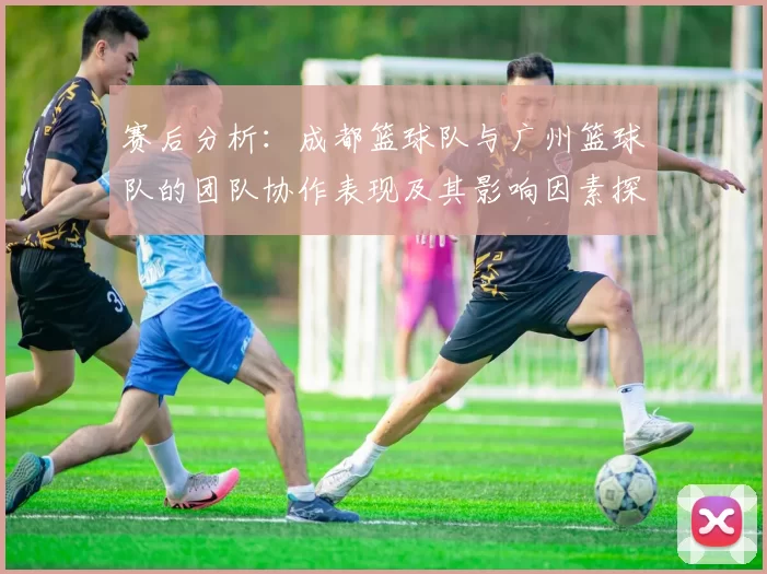 赛后分析：成都篮球队与广州篮球队的团队协作表现及其影响因素探讨