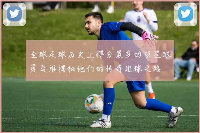 全球足球历史上得分最多的明星球员是谁揭秘他们的传奇进球之路