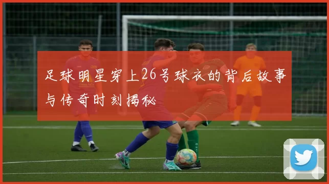 足球明星穿上26号球衣的背后故事与传奇时刻揭秘