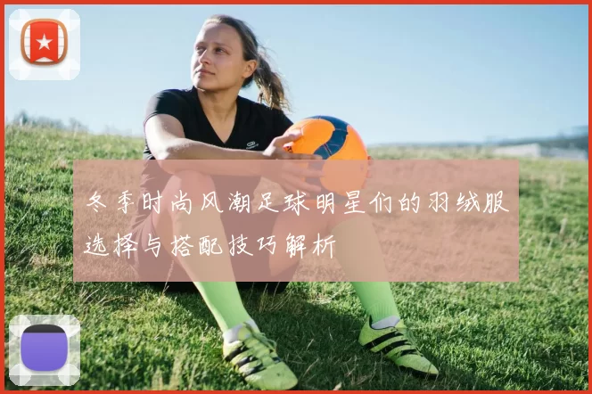 冬季时尚风潮足球明星们的羽绒服选择与搭配技巧解析