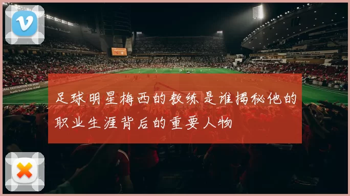 足球明星梅西的教练是谁揭秘他的职业生涯背后的重要人物