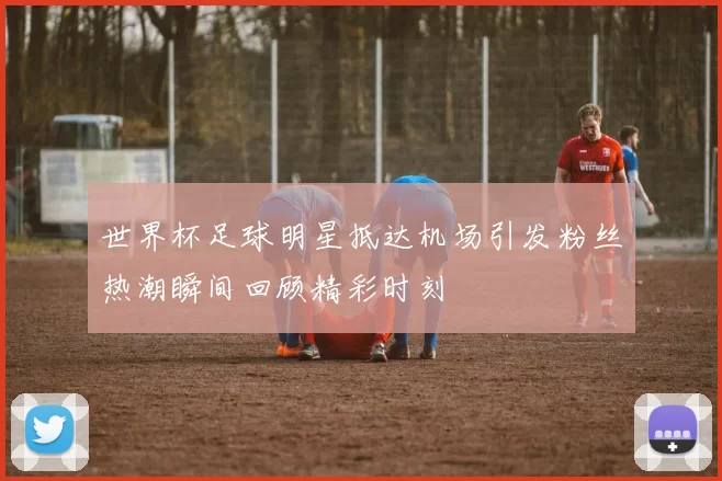 世界杯足球明星抵达机场引发粉丝热潮瞬间回顾精彩时刻