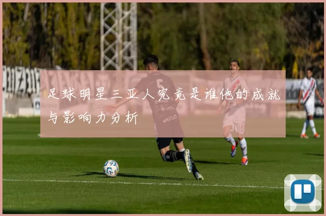 足球明星三亚人究竟是谁他的成就与影响力分析