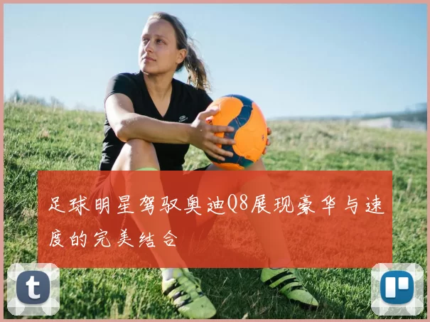足球明星驾驭奥迪Q8展现豪华与速度的完美结合