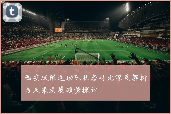 西安极限运动队状态对比深度解析与未来发展趋势探讨