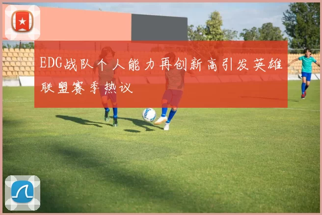 EDG战队个人能力再创新高引发英雄联盟赛季热议