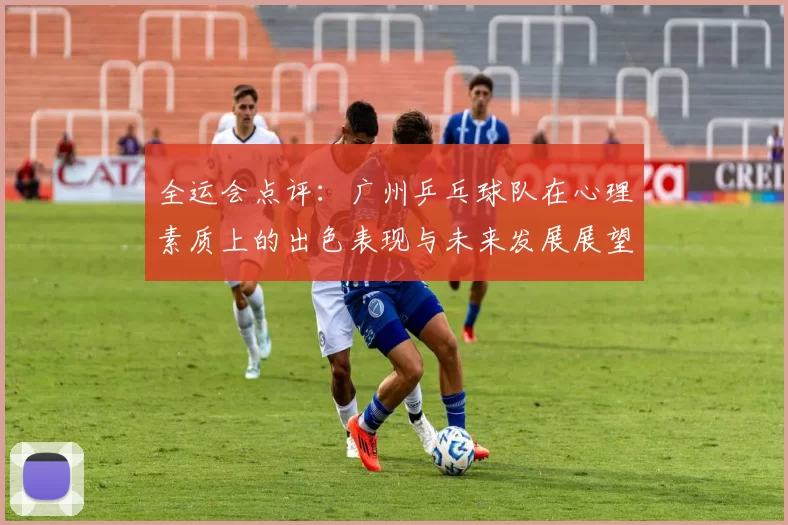 全运会点评：广州乒乓球队在心理素质上的出色表现与未来发展展望