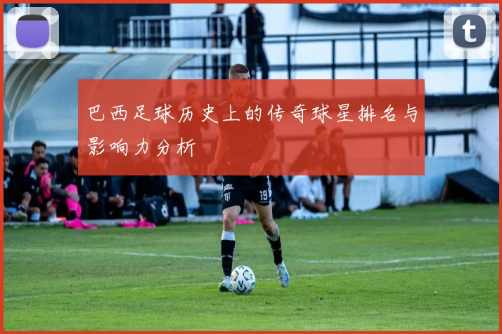 巴西足球历史上的传奇球星排名与影响力分析