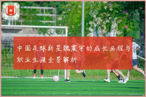 中国足球新星魏震宇的成长历程与职业生涯全景解析