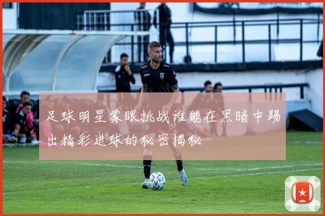 足球明星蒙眼挑战谁能在黑暗中踢出精彩进球的秘密揭秘